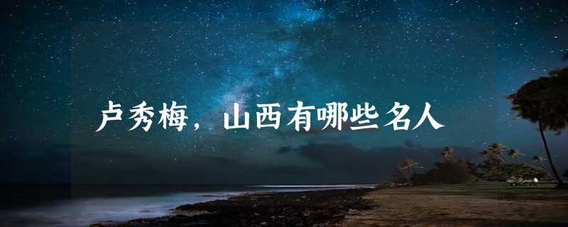 卢秀梅，山西有哪些名人