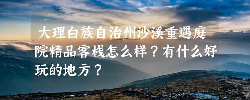 大理白族自治州沙溪重遇庭院精品客栈怎么样？有什么好玩的地方？