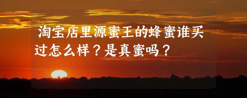 淘宝店里源蜜王的蜂蜜谁买过怎么样？是真蜜吗？