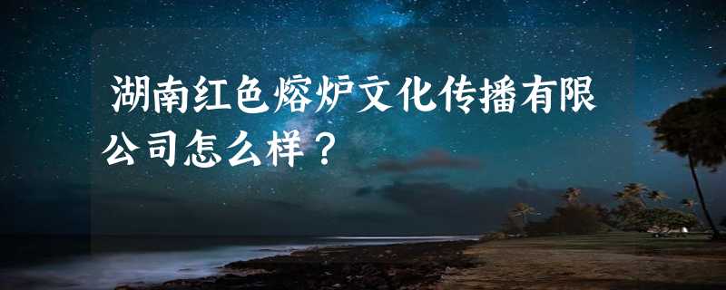 湖南红色熔炉文化传播有限公司怎么样？