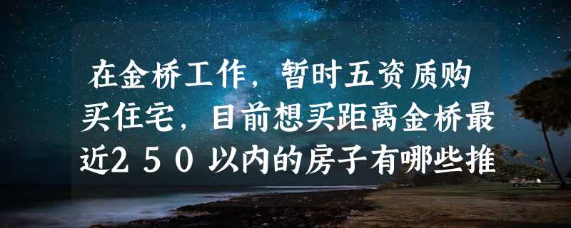 在金桥工作，暂时五资质购买住宅，目前想买距离金桥最近250以内的房子有哪些推荐？