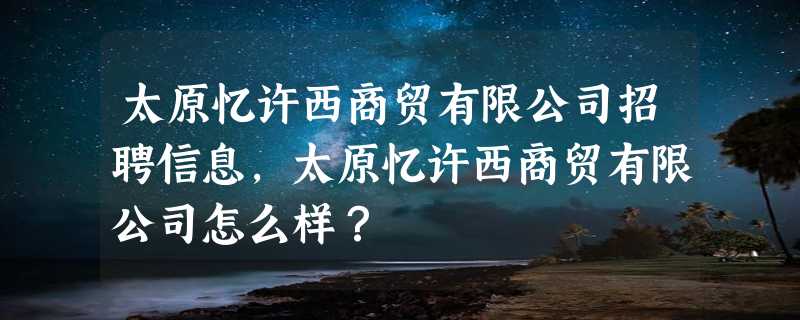 太原忆许西商贸有限公司招聘信息,太原忆许西商贸有限公司怎么样？