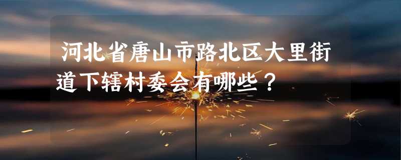 河北省唐山市路北区大里街道下辖村委会有哪些？