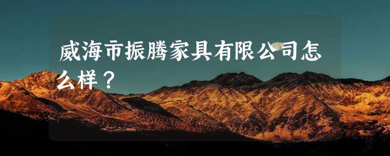 威海市振腾家具有限公司怎么样？