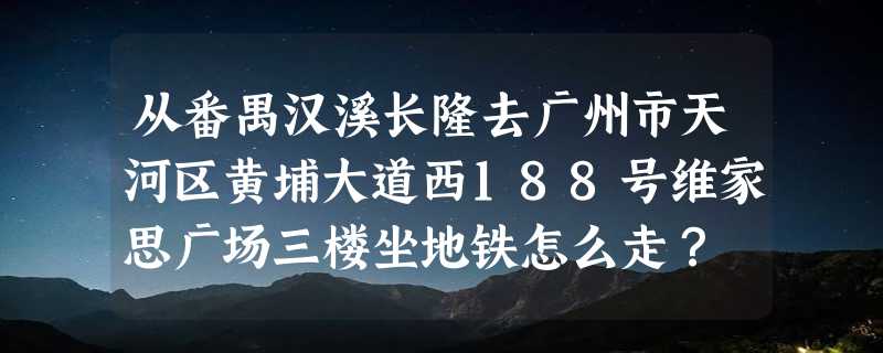 从番禺汉溪长隆去广州市天河区黄埔大道西188号维家思广场三楼坐地铁怎么走？