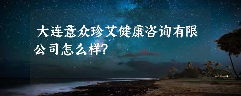 大连意众珍艾健康咨询有限公司怎么样?