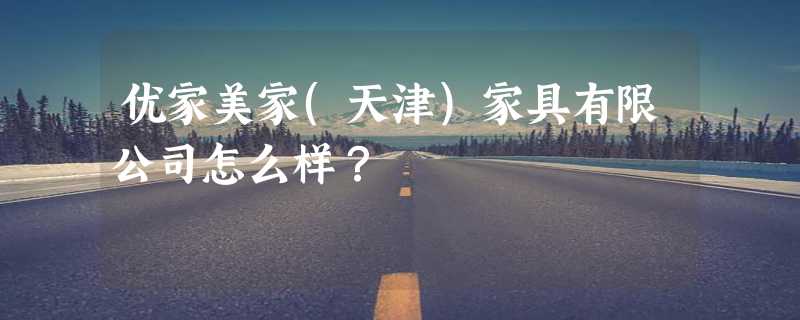 优家美家(天津)家具有限公司怎么样？