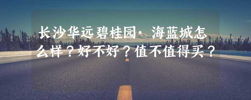 长沙华远碧桂园·海蓝城怎么样？好不好？值不值得买？