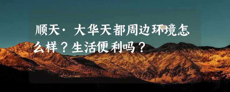 顺天·大华天都周边环境怎么样？生活便利吗？