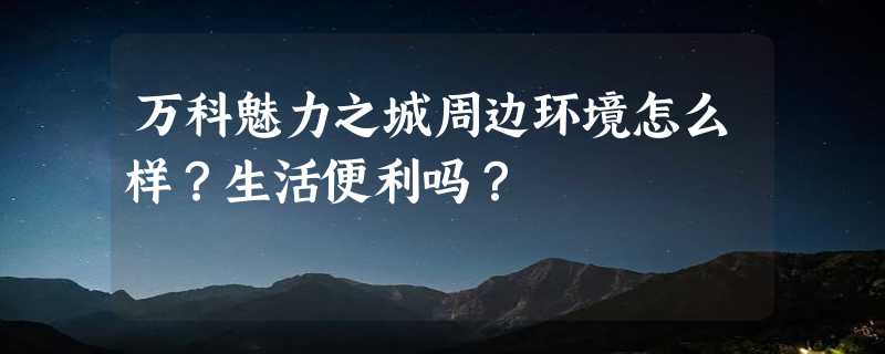 万科魅力之城周边环境怎么样？生活便利吗？