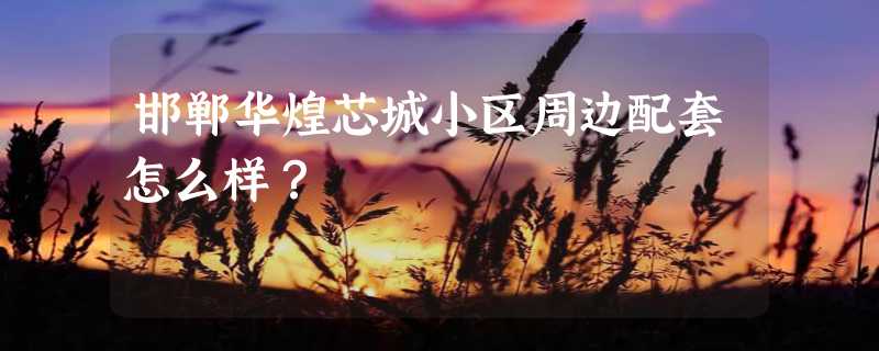 邯郸华煌芯城小区周边配套怎么样？