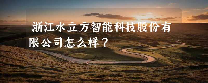 浙江水立方智能科技股份有限公司怎么样？