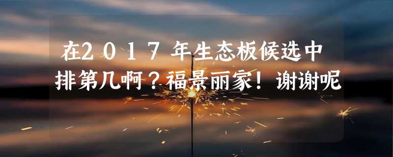 在2017年生态板候选中排第几啊？福景丽家！谢谢呢