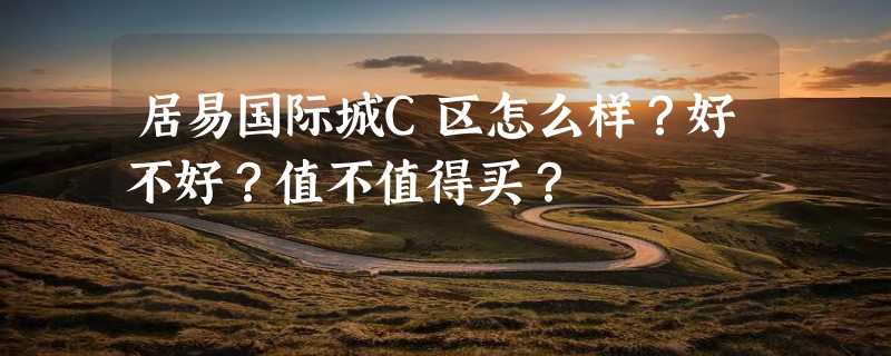 居易国际城C区怎么样？好不好？值不值得买？