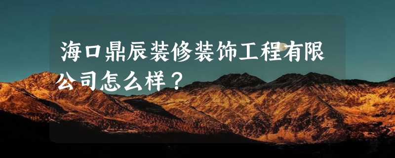 海口鼎辰装修装饰工程有限公司怎么样？