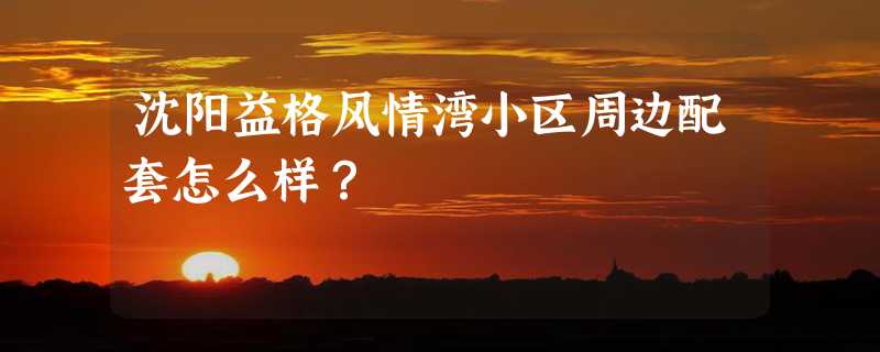 沈阳益格风情湾小区周边配套怎么样？