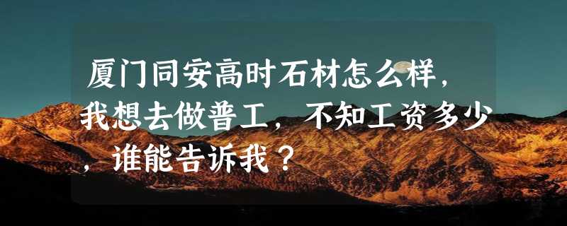 厦门同安高时石材怎么样，我想去做普工，不知工资多少，谁能告诉我？