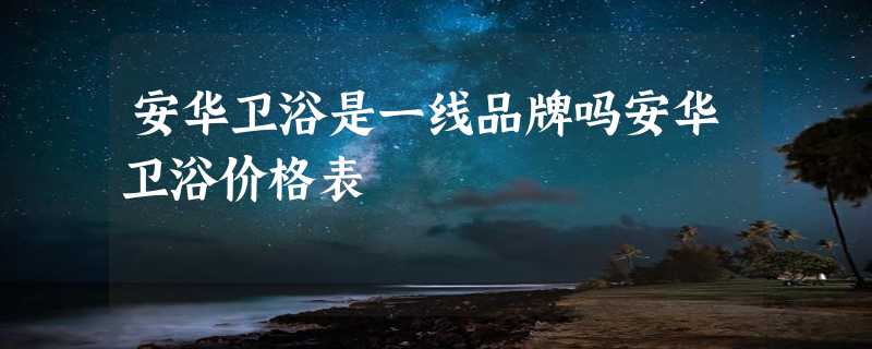 安华卫浴是一线品牌吗安华卫浴价格表