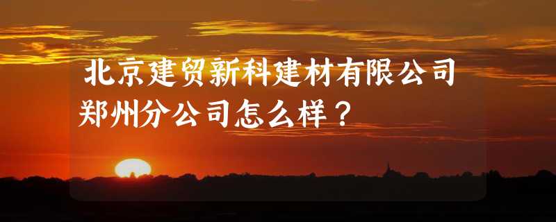 北京建贸新科建材有限公司郑州分公司怎么样？