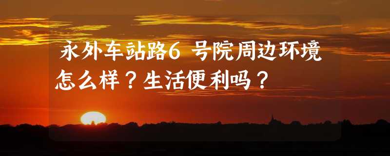 永外车站路6号院周边环境怎么样？生活便利吗？