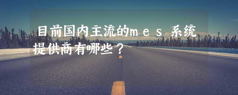 目前国内主流的mes系统提供商有哪些？