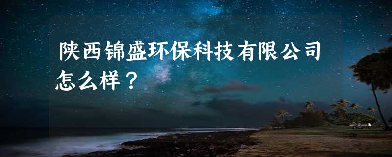 陕西锦盛环保科技有限公司怎么样？