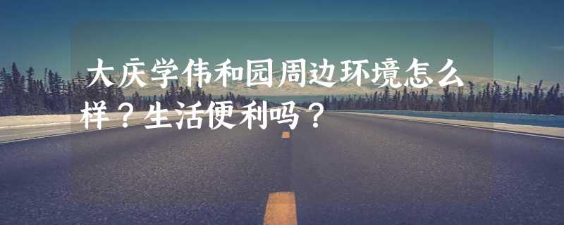 大庆学伟和园周边环境怎么样？生活便利吗？