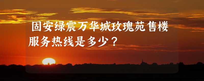 固安绿宸万华城玫瑰苑售楼服务热线是多少？