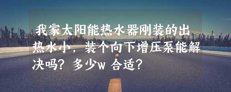 我家太阳能热水器刚装的出热水小，装个向下增压泵能解决吗?多少w合适?