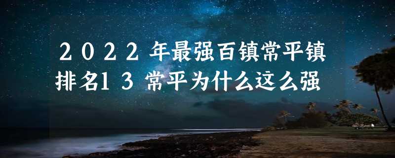 2022年最强百镇常平镇排名13常平为什么这么强