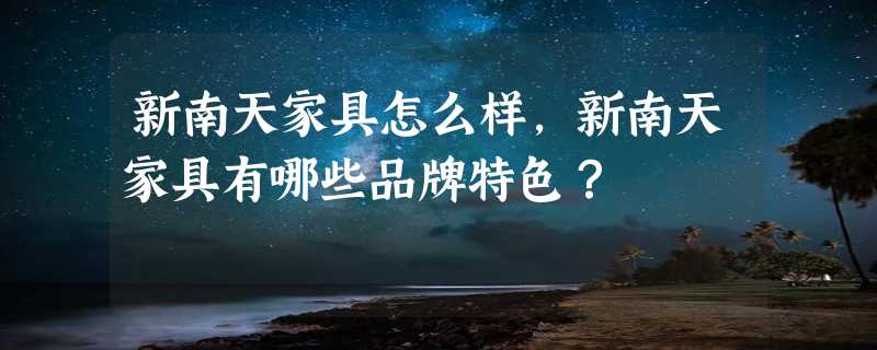 新南天家具怎么样，新南天家具有哪些品牌特色？