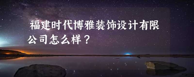 福建时代博雅装饰设计有限公司怎么样？