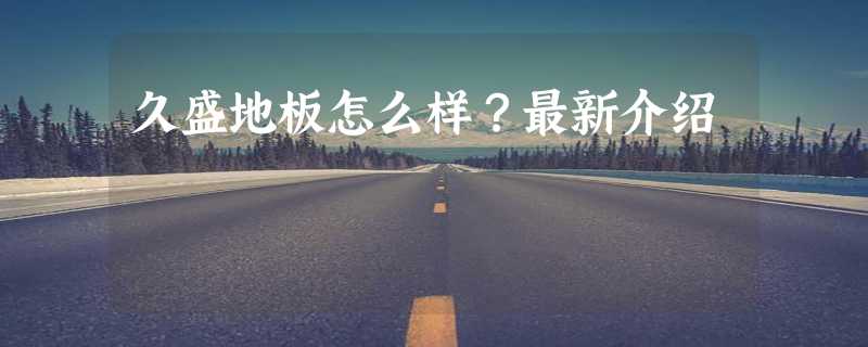 久盛地板怎么样？最新介绍