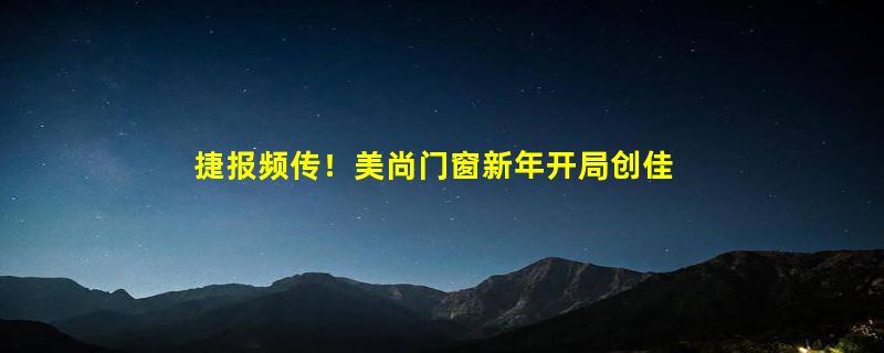 捷报频传！美尚门窗新年开局创佳绩，连下六城势不可挡