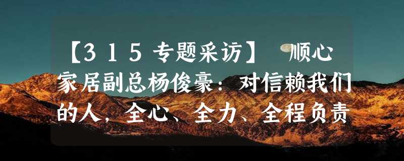 【315专题采访】 顺心家居副总杨俊豪：对信赖我们的人，全心、全力、全程负责，竭力不负所望