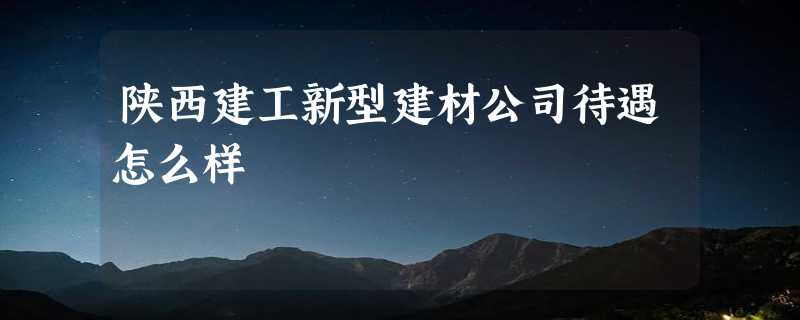 陕西建工新型建材公司待遇怎么样