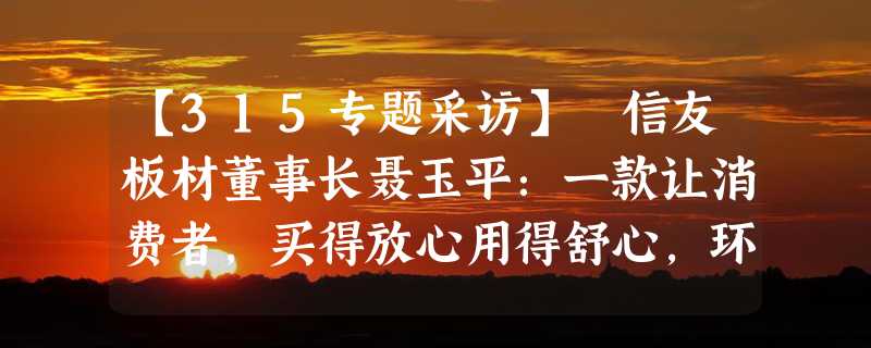 【315专题采访】 信友板材董事长聂玉平：一款让消费者，买得放心用得舒心，环保健康的好板材