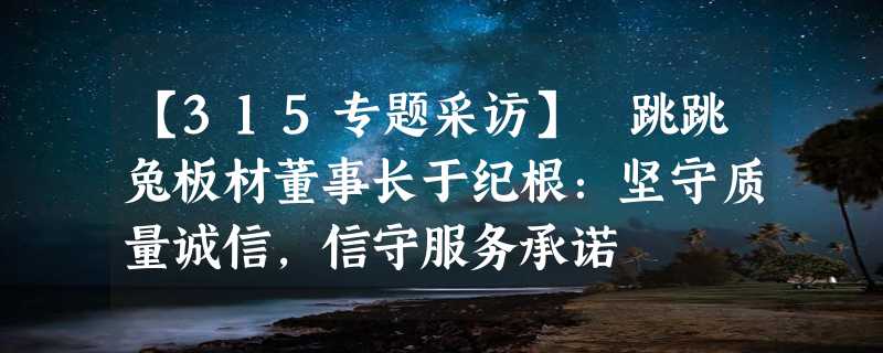 【315专题采访】 跳跳兔板材董事长于纪根：坚守质量诚信，信守服务承诺