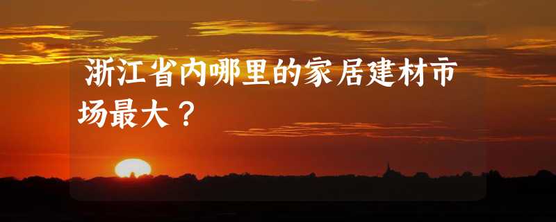 浙江省内哪里的家居建材市场最大？