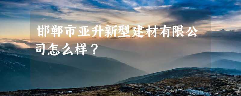 邯郸市亚升新型建材有限公司怎么样？