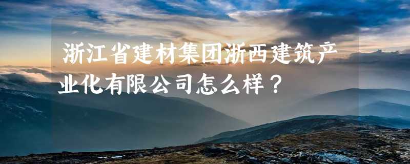 浙江省建材集团浙西建筑产业化有限公司怎么样？