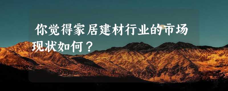 你觉得家居建材行业的市场现状如何？