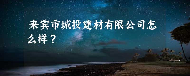 来宾市城投建材有限公司怎么样？