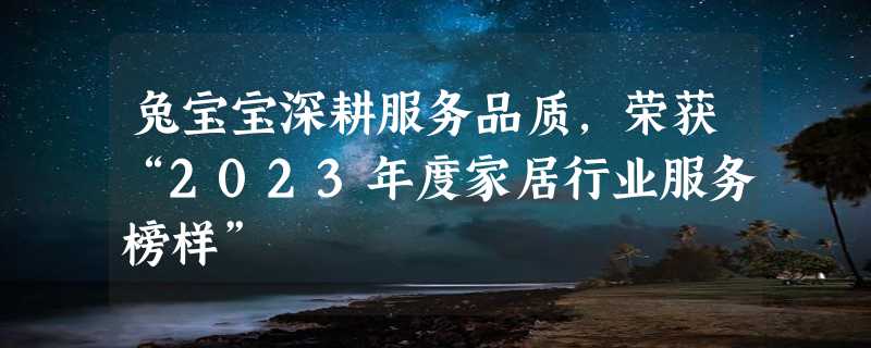 兔宝宝深耕服务品质，荣获“2023年度家居行业服务榜样”