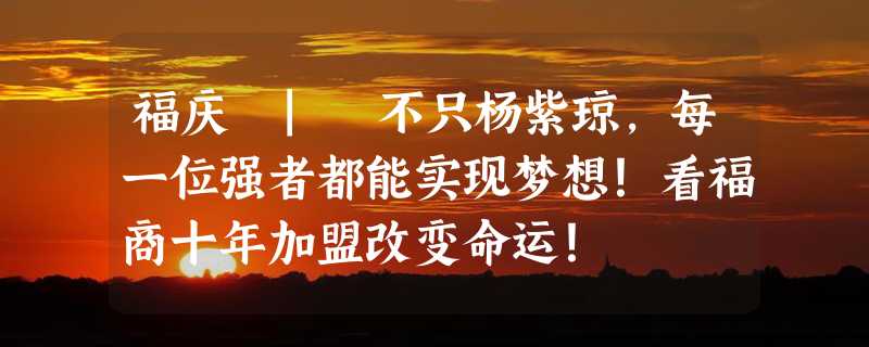 福庆 | 不只杨紫琼，每一位强者都能实现梦想！看福商十年加盟改变命运！