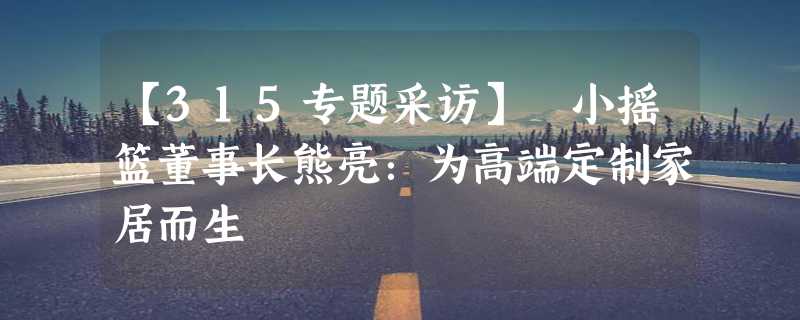 【315专题采访】 小摇篮董事长熊亮：为高端定制家居而生