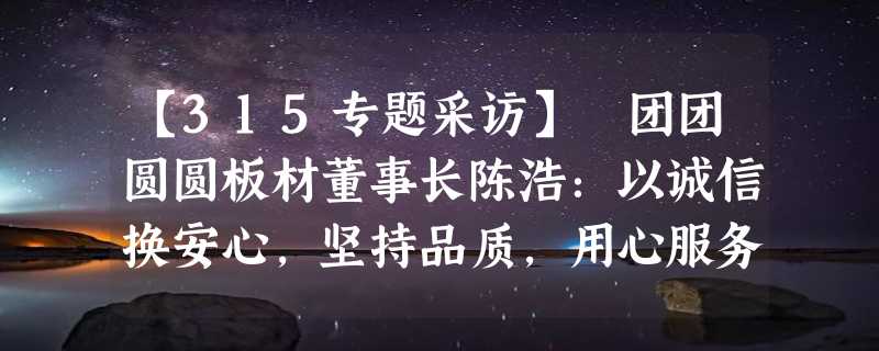 【315专题采访】 团团圆圆板材董事长陈浩：以诚信换安心，坚持品质，用心服务好每一位客户