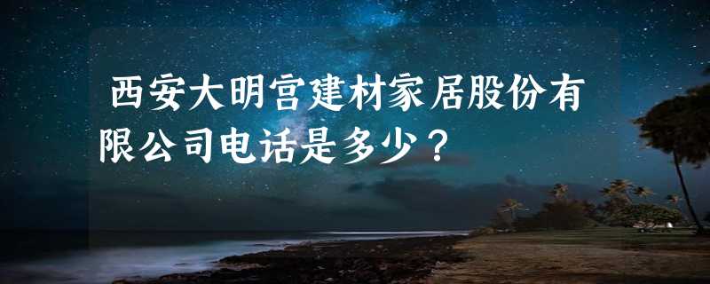 西安大明宫建材家居股份有限公司电话是多少？