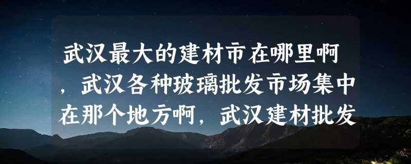 武汉最大的建材市在哪里啊，武汉各种玻璃批发市场集中在那个地方啊，武汉建材批发市场在哪里啊