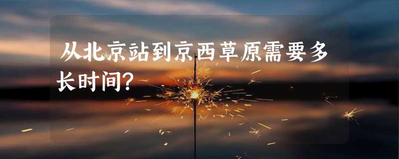 从北京站到京西草原需要多长时间?